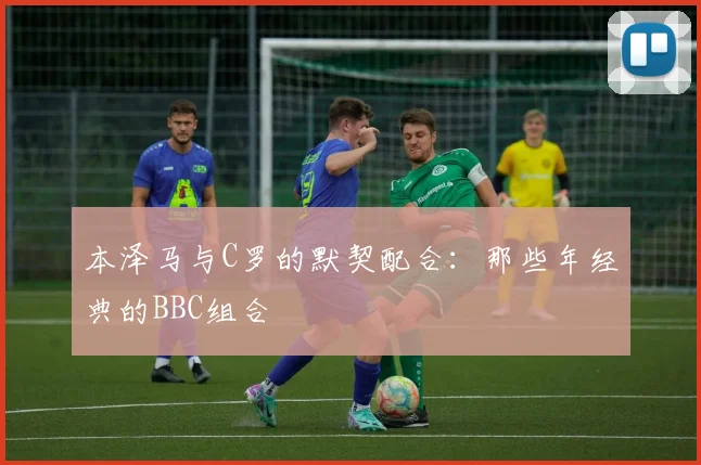 本泽马与C罗的默契配合：那些年经典的BBC组合