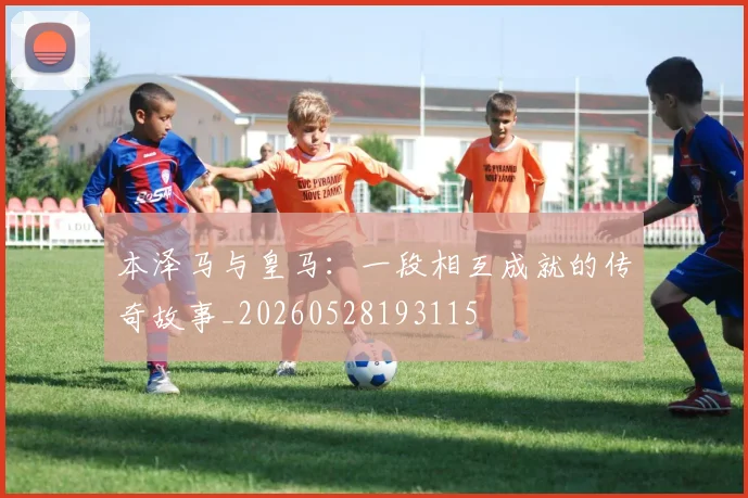 本泽马与皇马：一段相互成就的传奇故事_20260528193115