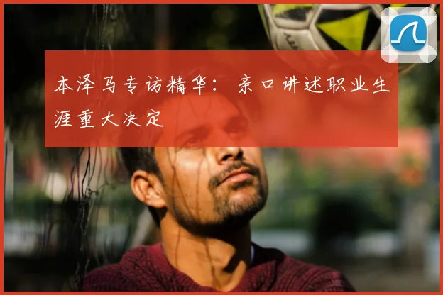 本泽马专访精华：亲口讲述职业生涯重大决定