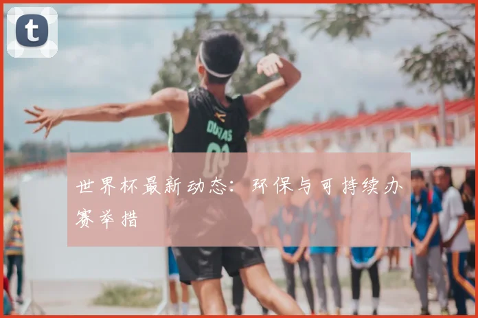 世界杯最新动态：环保与可持续办赛举措