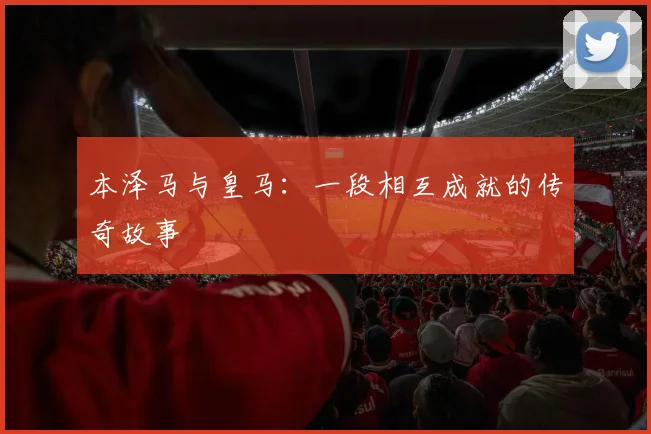 本泽马与皇马：一段相互成就的传奇故事