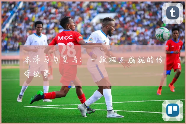 本泽马与皇马：一段相互成就的传奇故事