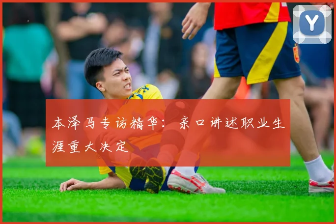 本泽马专访精华：亲口讲述职业生涯重大决定